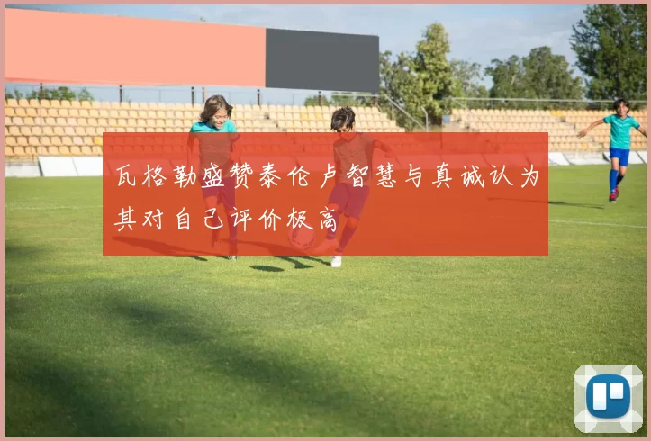 瓦格勒盛赞泰伦卢智慧与真诚认为其对自己评价极高