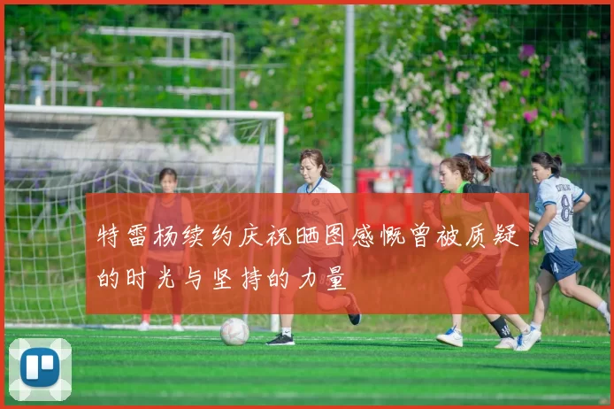 特雷杨续约庆祝晒图感慨曾被质疑的时光与坚持的力量