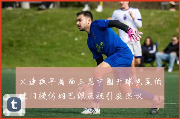 火速扳平局面玉昆中圈开球克莱伯破门模仿姆巴佩庆祝引发热议