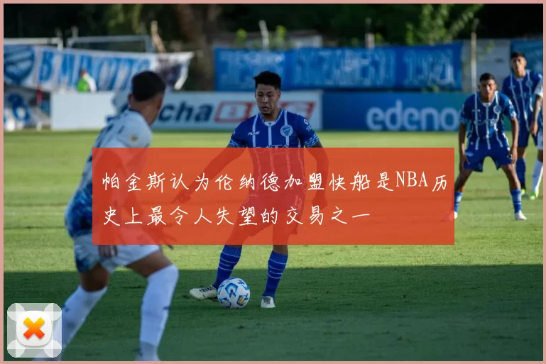帕金斯认为伦纳德加盟快船是NBA历史上最令人失望的交易之一