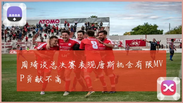 周琦谈总决赛表现唐斯机会有限MVP贡献不高