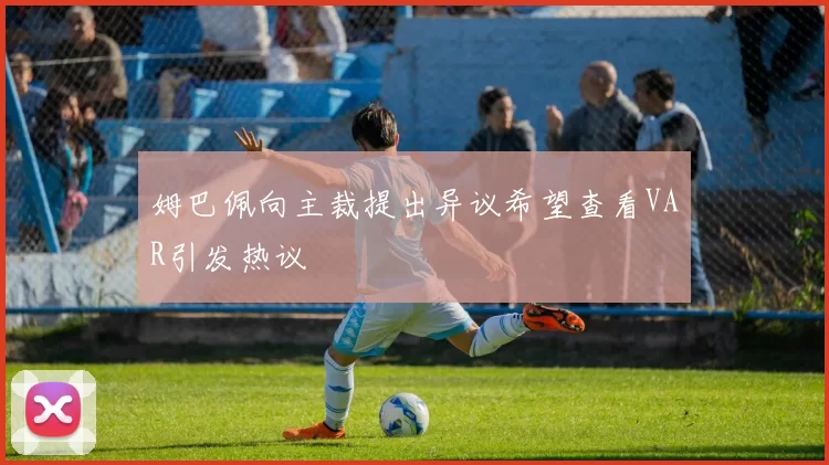 姆巴佩向主裁提出异议希望查看VAR引发热议