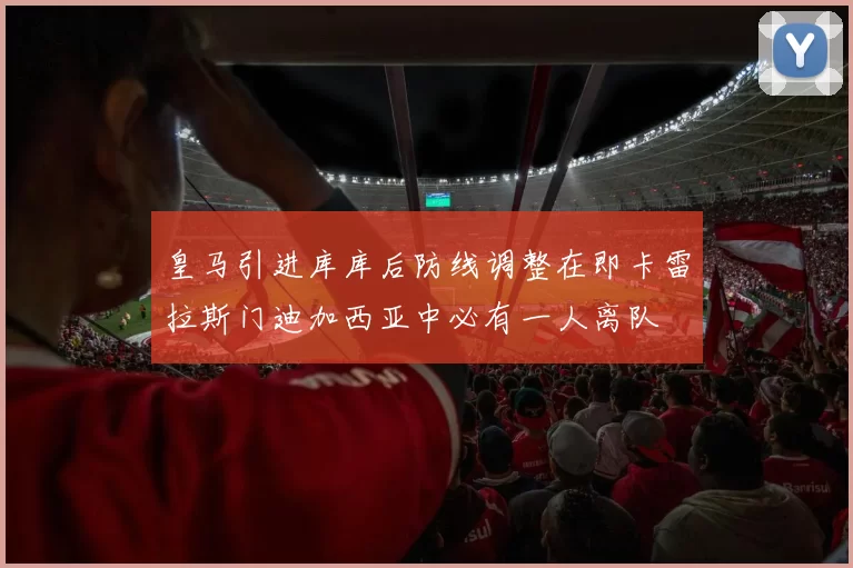 皇马引进库库后防线调整在即卡雷拉斯门迪加西亚中必有一人离队