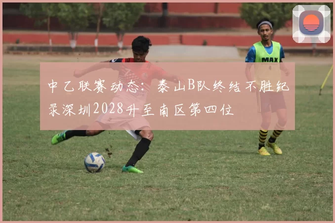中乙联赛动态：泰山B队终结不胜纪录深圳2028升至南区第四位