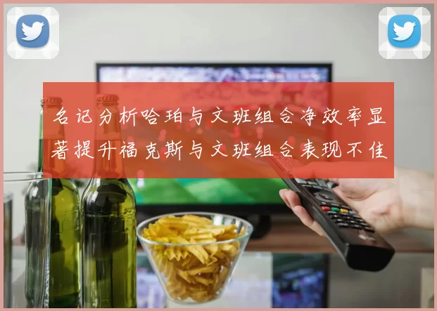 名记分析哈珀与文班组合净效率显著提升福克斯与文班组合表现不佳差距明显