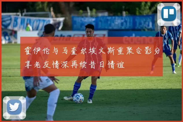 霍伊伦与马奎尔埃文斯重聚合影分享老友情深再续昔日情谊