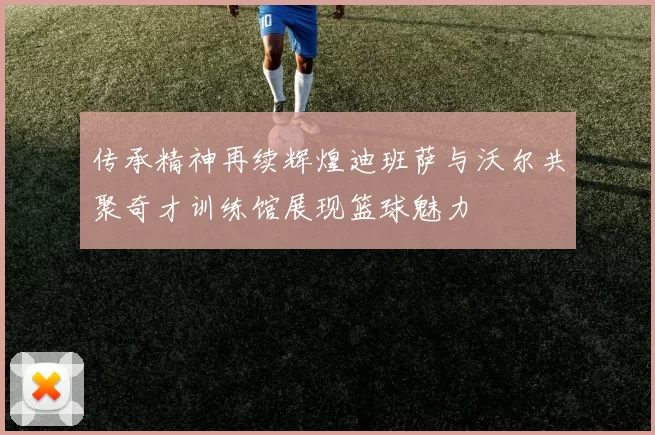 传承精神再续辉煌迪班萨与沃尔共聚奇才训练馆展现篮球魅力