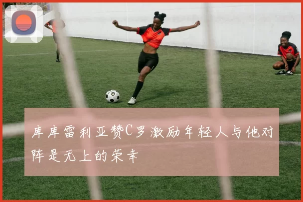 库库雷利亚赞C罗激励年轻人与他对阵是无上的荣幸