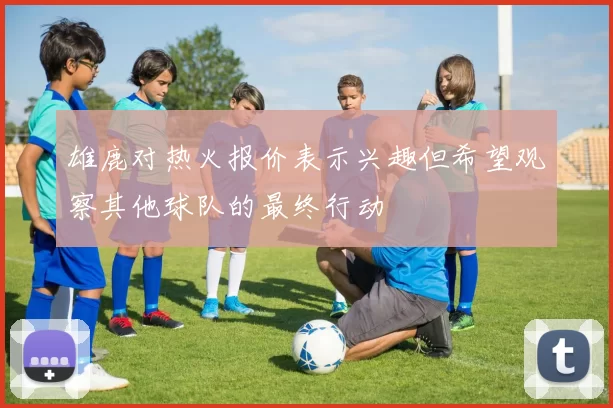 雄鹿对热火报价表示兴趣但希望观察其他球队的最终行动